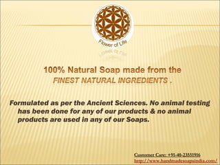 Formulated as per the Ancient Sciences. No animal testing
has been done for any of our products & no animal
products are used in any of our Soaps.
Customer Care: +91-40-23551916
http://www.handmadesoapsindia.com/
 