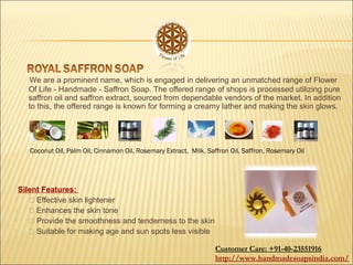 We are a prominent name, which is engaged in delivering an unmatched range of Flower
Of Life - Handmade - Saffron Soap. The offered range of shops is processed utilizing pure
saffron oil and saffron extract, sourced from dependable vendors of the market. In addition
to this, the offered range is known for forming a creamy lather and making the skin glows.
Silent Features:
  Effective skin lightener
  Enhances the skin tone
  Provide the smoothness and tenderness to the skin
  Suitable for making age and sun spots less visible
Coconut Oil, Palm Oil, Cinnamon Oil, Rosemary Extract, Milk, Saffron Oil, Saffron, Rosemary Oil
Customer Care: +91-40-23551916
http://www.handmadesoapsindia.com/
 