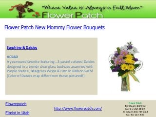 Flower Patch New Mommy Flower Bouquets

Sunshine & Daisies
ACS&D
A yearround favorite featuring...3 pastel colored Daisies
designed in a trendy clear glass budvase accented with
Purple Statice, Beargrass Wisps & French Ribbon Sash!
(Color of Daisies may differ from those pictured!)

Flowerpatch
http://www.flowerpatch.com/
Florist in Utah

Flower Patch
4370 South 300 West
Murray, Utah 84107
Telephone: 801-747-5362
Fax: 801-263-7896

 