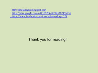 http://photohacks.blogspot.com 
https://plus.google.com/u/0/105286142545387476256 
https://www.facebook.com/irina.kolosovskaya.528 
Thank you for reading! 
