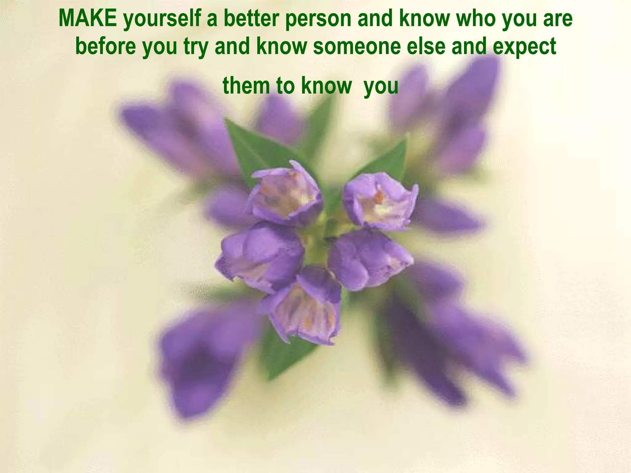 MAKE yourself a better person and know who you are before you try and know someone else and expect them to know  you   