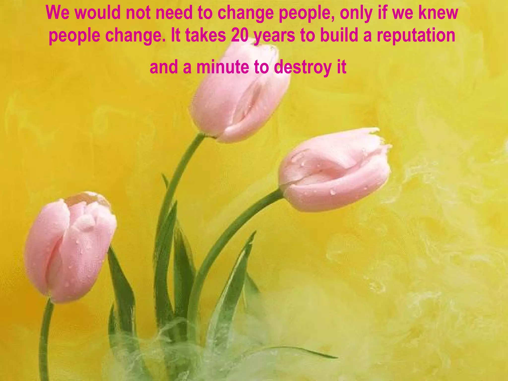 We would not need to change people, only if we knew people change. It takes 20 years to build a reputation and a minute to destroy it   