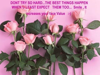 DONT TRY SO HARD...THE BEST THINGS HAPPEN WHEN U LEAST EXPECT  THEM TOO...  Smile , It increases your face Value  :-)   