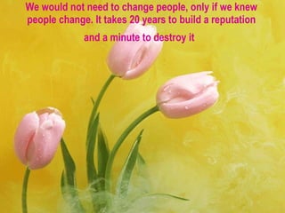 We would not need to change people, only if we knew people change. It takes 20 years to build a reputation and a minute to destroy it   