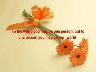 To the world you may be one person, but to one person you may be the  world   