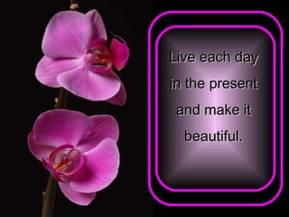 Live each day  in the present  and make it  beautiful.   