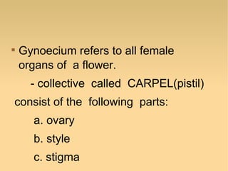

Gynoecium refers to all female
organs of a flower.
- collective called CARPEL(pistil)

consist of the following parts:
a. ovary
b. style
c. stigma

 