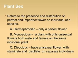 Plant Sex


Refers to the presence and distribution of
perfect and imperfect flower on individual of a
species.
A. Hermaphroditic – only a perfect flower
B. Monoecious – a plant with only unisexual
flowers both male and female on the same
individual plant
C. Dieocious – have unisexual flower with
staminate and pistillate on separate individuals

 