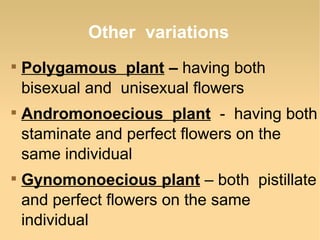 Other variations






Polygamous plant – having both
bisexual and unisexual flowers
Andromonoecious plant - having both
staminate and perfect flowers on the
same individual
Gynomonoecious plant – both pistillate
and perfect flowers on the same
individual

 