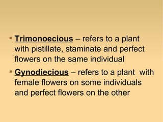 



Trimonoecious – refers to a plant
with pistillate, staminate and perfect
flowers on the same individual
Gynodiecious – refers to a plant with
female flowers on some individuals
and perfect flowers on the other

 