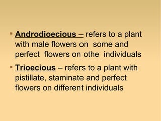 



Androdioecious – refers to a plant
with male flowers on some and
perfect flowers on othe individuals
Trioecious – refers to a plant with
pistillate, staminate and perfect
flowers on different individuals

 