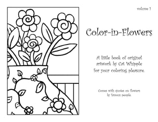 volume 1




Color-in-Flowers

   A little book of original
   artwork by Cat Whipple
 for your coloring pleasure.


   Comes with quotes on flowers
        by famous people.
 