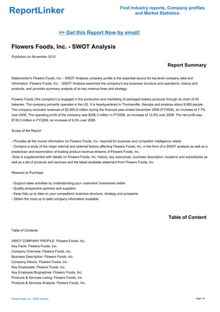 Find Industry reports, Company profiles
ReportLinker                                                                      and Market Statistics



                                      >> Get this Report Now by email!

Flowers Foods, Inc. - SWOT Analysis
Published on November 2010

                                                                                                           Report Summary

Datamonitor's Flowers Foods, Inc. - SWOT Analysis company profile is the essential source for top-level company data and
information. Flowers Foods, Inc. - SWOT Analysis examines the company's key business structure and operations, history and
products, and provides summary analysis of its key revenue lines and strategy.


Flowers Foods ('the company') is engaged in the production and marketing of packaged bakery products through its chain of 40
bakeries. The company primarily operates in the US. It is headquartered in Thomasville, Georgia and employs about 8,800 people.
The company recorded revenues of $2,600.8 million during the financial year ended December 2009 (FY2009), an increase of 7.7%
over 2008. The operating profit of the company was $206.3 million in FY2009, an increase of 12.9% over 2008. The net profit was
$130.3 million in FY2009, an increase of 9.3% over 2008.


Scope of the Report


- Provides all the crucial information on Flowers Foods, Inc. required for business and competitor intelligence needs
- Contains a study of the major internal and external factors affecting Flowers Foods, Inc. in the form of a SWOT analysis as well as a
breakdown and examination of leading product revenue streams of Flowers Foods, Inc.
-Data is supplemented with details on Flowers Foods, Inc. history, key executives, business description, locations and subsidiaries as
well as a list of products and services and the latest available statement from Flowers Foods, Inc.


Reasons to Purchase


- Support sales activities by understanding your customers' businesses better
- Qualify prospective partners and suppliers
- Keep fully up to date on your competitors' business structure, strategy and prospects
- Obtain the most up to date company information available




                                                                                                            Table of Content

Table of Contents:


SWOT COMPANY PROFILE: Flowers Foods, Inc.
Key Facts: Flowers Foods, Inc.
Company Overview: Flowers Foods, Inc.
Business Description: Flowers Foods, Inc.
Company History: Flowers Foods, Inc.
Key Employees: Flowers Foods, Inc.
Key Employee Biographies: Flowers Foods, Inc.
Products & Services Listing: Flowers Foods, Inc.
Products & Services Analysis: Flowers Foods, Inc.



Flowers Foods, Inc. - SWOT Analysis                                                                                            Page 1/4
 