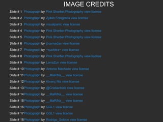 IMAGE CREDITS
Slide # 1 Photograph by Pink Sherbet Photography view license
Slide # 2 Photograph by Zyllan Fotografía view license
Slide # 3 Photograph by visualpanic view license
Slide # 4 Photograph by Pink Sherbet Photography view license
Slide # 5 Photograph by Pink Sherbet Photography view license
Slide # 6 Photograph by jl.cernadas view license
Slide # 7 Photograph by ~suchitra~ view license
Slide # 8 Photograph by Pink Sherbet Photography view license
Slide # 9 Photograph by LarraZun view license
Slide # 10Photograph by Antonio Machado view license
Slide # 11Photograph by __MaRiNa__ view license
Slide # 12Photograph by Kivanç Nis view license
Slide # 13Photograph by @Cristianhold view license
Slide # 14Photograph by __MaRiNa__ view license
Slide # 15Photograph by __MaRiNa__ view license
Slide # 16Photograph by GGL1 view license
Slide # 17Photograph by GGL1 view license
Slide # 18Photograph by Rodrigo_Soldon view license

 