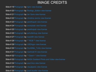 IMAGE CREDITS
Slide # 19Photograph by tipiro view license
Slide # 20Photograph by Rodrigo_Soldon view license
Slide # 21Photograph by Ian Sane view license
Slide # 22Photograph by christine zenino view license
Slide # 23Photograph by peddhapati view license
Slide # 24Photograph by snowpeak view license
Slide # 25Photograph by peddhapati view license
Slide # 26Photograph by pshutterbug view license
Slide # 27Photograph by kasio69 view license
Slide # 28Photograph by ** RCB ** view license
Slide # 29Photograph by USDAgov view license
Slide # 30Photograph by DonMiller_ToGo view license
Slide # 31Photograph by martinak15 view license
Slide # 32Photograph by *~Dawn~* view license
Slide # 33Photograph by NASA Goddard Photo and Video view license
Slide # 34Photograph by paul bica view license
Slide # 35Photograph by visualpanic view license
Slide # 36Photograph by josef.stuefer view license

 