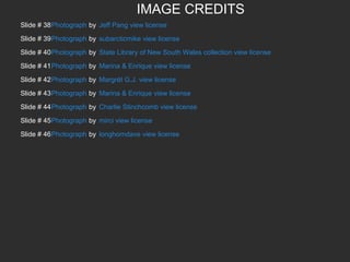 IMAGE CREDITS
Slide # 38Photograph by Jeff Pang view license
Slide # 39Photograph by subarcticmike view license
Slide # 40Photograph by State Library of New South Wales collection view license
Slide # 41Photograph by Marina & Enrique view license
Slide # 42Photograph by Margrét G.J. view license
Slide # 43Photograph by Marina & Enrique view license
Slide # 44Photograph by Charlie Stinchcomb view license
Slide # 45Photograph by mirci view license
Slide # 46Photograph by longhorndave view license

 