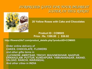 SURPRISED GIFTS FOR YOUR DEAREST
                        SISTER IN THIS RAKHI

                      20 Yellow Roses with Cake and Chocolates



                            Product ID : COM005
                        Price : Rs. 1399.00 | $36.82
http://flowers24x7.com/product_details.php?productID=COM005

 Order online delivery of
 CAKES, CHOCOLATE, FLOWERS
 and other gifts items in
 LUCKNOW, AMRITSAR, TRICHY, BHUVNESHVAR, NAGPUR,
 ERNAKULAM, PUTTUR, KUNDAPURA, YAMUNANAGAR, ANAND,
 VALSAD, RANCHI, WARANGAL
 And other cities in INDIA
 