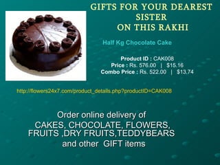 GIFTS FOR YOUR DEAREST
                                     SISTER
                                 ON THIS RAKHI
                                Half Kg Chocolate Cake

                                       Product ID : CAK008
                                   Price : Rs. 576.00 | $15.16
                                Combo Price : Rs. 522.00 | $13.74


http://flowers24x7.com/product_details.php?productID=CAK008



          Order online delivery of
     CAKES, CHOCOLATE, FLOWERS,
    FRUITS ,DRY FRUITS,TEDDYBEARS
           and other GIFT items
 