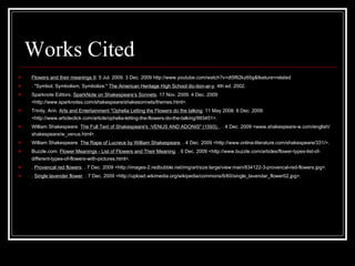 Works Cited Flowers and their meanings II . 5 Jul. 2009. 3 Dec. 2009  http://www.youtube.com/watch?v=dt5f62kz65g&feature=related . "Symbol, Symbolism, Symbolize."  The American Heritage High School dic-tion-ar-y . 4th ed. 2002.  Sparknote Editors.  SparkNote on Shakespeare’s Sonnets . 17 Nov. 2009. 4 Dec. 2009 <http://www.sparknotes.com/shakespeare/shakesonnets/themes.html>.  Trinity, Arin.  Arts and Entertainment "Ophelia Letting the Flowers do the talking . 11 May 2008. 6 Dec. 2009 <http://www.articleclick.com/article/ophelia-letting-the-flowers-do-the-talking/993451>.  William Shakespeare.  The Full Text of Shakespeare's :VENUS AND ADONIS" (1593).  . . 4 Dec. 2009 <www.shakespeare-w.com/english/shakespeare/w_venus.html>.  William Shakespeare.  The Rape of Lucrece by William Shakespeare . . 4 Dec. 2009 <http://www.online-literature.com/shakespeare/331/>.  Buzzle.com.  Flower Meanings - List of Flowers and Their Meaning . . 6 Dec. 2009 <http://www.buzzle.com/articles/flower-types-list-of-different-types-of-flowers-with-pictures.html>.  .  Provencal red flowers . . 7 Dec. 2009 <http://images-2.redbubble.net/img/art/size:large/view:main/834122-3-provencal-red-flowers.jpg>.  .  Single lavender flower . . 7 Dec. 2009 <http://upload.wikimedia.org/wikipedia/commons/6/60/single_lavendar_flower02.jpg>.  