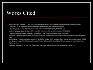 Works Cited Wild Ginger Farm.  Lavender . . 7 Dec. 2009 <http://www.wildgingerfarm.com/images/serphydflyonlavenderhidcotesuperior.jpg>.  .  Red Rose . . 6 Dec. 2009 <http://beautifulwallpapers.files.wordpress.com/2008/08/red-rose.jpg>.  .  One Orange Lily . . 6 Dec. 2009 <http://farm4.static.flickr.com/3362/3637312014_f30290eb6e.jpg>.  JanBran.  Coriander Flower . 22 Sep. 2007. 7 Dec. 2009 <http://www.flickr.com/photos/abbiton/1426051295/>.  .  Roman Christendom "White Flower Day" . 10 june 2009. 6 Dec. 2009 <http://images.google.com/imgres?imgurl=http://ysanames.files.wordpress.com/2009/04/white-rose1.jpg&imgrefurl=http://romanchristendom.blogspot.com/2009/06/white-rose-day.html&usg=__hldggbhwpbydzu9erfrekpcc8hm=&h=382&w=396&sz=25&hl=en&start=3&um=1&tbnid=cblskvtct5ez2m:&tbnh=120&tbnw=124&prev=/images%3fq%3dwhite%2brose%26hl%3den%26client%3dfirefox-a%26rls%3dorg.mozilla:en-us:official%26sa%3dn%26um%3d1>.  Haarnaald.  Red Rose 01 . 26 Dec. 2007. 7 Dec. 2009 <http://www.flickr.com/photos/19915489@n00/2137922477/>.  