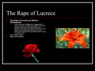 The Rape of Lucrece The Rape of Lucrece by William Shakespeare “ Their silent war of  lilies  and of  roses ,Which Tarquin view'd in her fair face's field,In their pure ranks his traitor eye encloses;Where, lest between them both it should be kill'd,The coward captive vanquished doth yieldTo those two armies that would let him go,Rather than triumph in so false a foe.”  Lily—hatred, pride Rose—love, beauty 