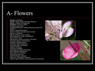A- Flowers Abutilon — Meditation   Acacia — (Rose, White)-Friendship, Elegance Acacia — (Yellow) Concealed love Acanthus — Fine arts, Artifice Achilleac — State of war Aconite (Monkshood)  — Hatred, Misanthropy words, Be cautious Adam's — Needle Best friends Adonis — Patience, Humility, Sad memories Agrimony — Gratitude   Alliums — Patience, Unity, Humility   Almond Blossom — Hope, Contemplation   Aloe — Sorrow, Grief Alstroemeria — Aspiring, Devotion, Friendship   Amaranth (Globe)  — Immortal love   Amaryllis — Splendid beauty Ambrosia — Reciprocated love   AnemoneFragile,  Anticipation   Angelica Inspiration  Anthurium Hospitality   Apple Blossom Hope, Good fortune   Apricot Blossom Diffident love   Arbor Vitae True friendship   ArbutusI love thee only Asphodel Regret, Lassitude Aster Love, Contentment, Patience   Azalea Fragile, Patience, Chinese symbol for womanhood 