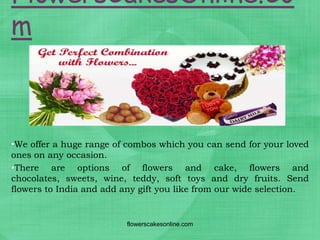 FlowersCakesOnline.Co
m



•We offer a huge range of combos which you can send for your loved
ones on any occasion.
•There are options of flowers and cake, flowers and
chocolates, sweets, wine, teddy, soft toys and dry fruits. Send
flowers to India and add any gift you like from our wide selection.


                          flowerscakesonline.com
 