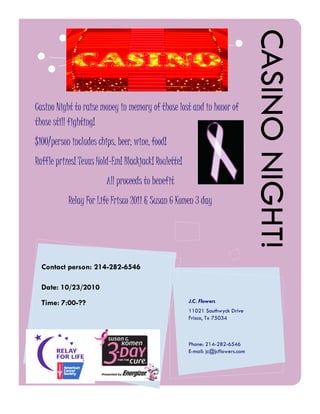 CASINO NIGHT!
Casino Night to raise money in memory of those lost and in honor of
those still fighting!
$100/person includes chips, beer, wine, food!
Raffle prizes! Texas Hold-Em! Blackjack! Roulette!
                        All proceeds to benefit
           Relay For Life Frisco 2011 & Susan G Komen 3 day




  Contact person: 214-282-6546

  Date: 10/23/2010
  Time: 7:00-??                                      J.C. Flowers
                                                     11021 Southwyck Drive
                                                     Frisco, Tx 75034



                                                     Phone: 214-282-6546
                                                     E-mail: jc@jcflowers.com
 