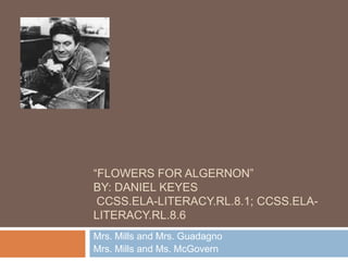 “FLOWERS FOR ALGERNON”
BY: DANIEL KEYES
CCSS.ELA-LITERACY.RL.8.1; CCSS.ELALITERACY.RL.8.6
Mrs. Mills and Mrs. Guadagno
Mrs. Mills and Ms. McGovern

 