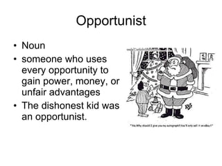 Opportunist Noun someone who uses every opportunity to gain power, money, or unfair advantages  The dishonest kid was an opportunist. 