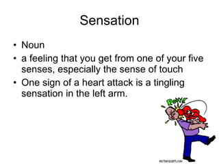 Sensation Noun a feeling that you get from one of your five senses, especially the sense of touch  One sign of a heart attack is a tingling sensation in the left arm.  