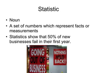 Statistic Noun A set of numbers which represent facts or measurements  Statistics show that 50% of new businesses fail in their first year.  