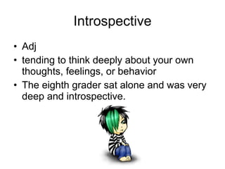 Introspective Adj tending to think deeply about your own thoughts, feelings, or behavior The eighth grader sat alone and was very deep and introspective. 