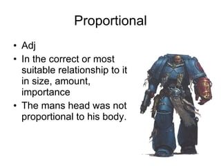 Proportional Adj In the correct or most suitable relationship to it in size, amount, importance The mans head was not proportional to his body.  