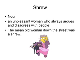 Shrew Noun an unpleasant woman who always argues and disagrees with people  The mean old woman down the street was a shrew. 