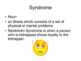 Syndrome Noun an illness which consists of a set of physical or mental problems  Stockholm Syndrome is when a person who is kidnapped shows loyalty to the kidnapper. 