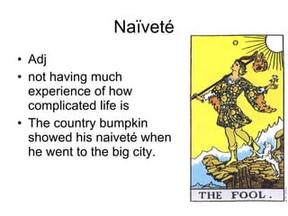 Naïveté Adj not having much experience of how complicated life is The country bumpkin showed his naiveté when he went to the big city.  