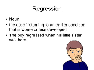 Regression Noun the act of returning to an earlier condition that is worse or less developed  The boy regressed when his little sister was born. 