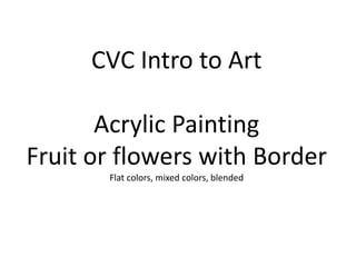CVC Intro to Art
Acrylic Painting
Fruit or flowers with Border
Flat colors, mixed colors, blended

 