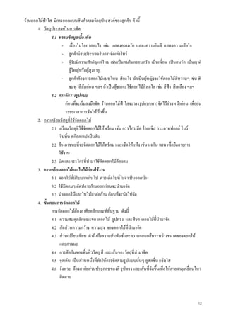 12
รานดอกไมฟาใส มีการออกแบบสินคาตามวัตถุประสงคของลูกคา ดังนี้
1. วัตถุประสงคในการจัด
1.1 ทราบขอมูลเบื้องตน
- เนื่องในโอกาสอะไร เชน แสดงความรัก แสดงความยินดี แสดงความเสียใจ
- ลูกคามีงบประมาณในการจัดเทาไหร
- ผูรับมีความสําคัญแคไหน เชนเปนคนในครอบครัว เปนเพื่อน เปนคนรัก เปนญาติ
ผูใหญหรือผูสูงอายุ
- ลูกคาตองการดอกไมแบบไหน สีอะไร ถาเปนผูหญิงจะใชดอกไมสีหวานๆ เชน สี
ชมพู สีสมออน ฯลฯ ถาเปนผูชายจะใชดอกไมสีสดใส เชน สีฟา สีเหลือง ฯลฯ
1.2 การจัดวางรูปแบบ
กอนที่จะเริ่มลงมือจัด รานดอกไมฟาใสจะวางรูปแบบการจัดไวลวงหนากอน เพื่อยน
ระยะเวลาการจัดใหเร็วขึ้น
2. การเตรียมวัสดุที่ใชจัดดอกไม
2.1 เตรียมวัสดุที่ใชจัดดอกไมใหพรอม เชน กรรไกร มีด โอเอซิส กระดาษฟอยล โบว
ริบบิ้น สกอตเทป เปนตน
2.2 ลางภาชนะที่จะจัดดอกไมใหพรอม และเช็ดใหแหง เชน แจกัน พาน เพื่อยืดอายุการ
ใชงาน
2.3 มีดและกรรไกรที่นํามาใชตัดดอกไมตองคม
3. การเตรียมดอกไมและใบไมกอนใชงาน
3.1 ดอกไมที่มีใบมากเกินไป ควรเด็ดใบที่ไมจําเปนออกบาง
3.2 ใชมีดคมๆ ตัดปลายกานออกกอนจะนํามาจัด
3.3 นําดอกไมและใบไมมาตอกาน กอนที่จะนําไปจัด
4. ขั้นตอนการจัดดอกไม
การจัดดอกไมตองอาศัยหลักเกณฑพื้นฐาน ดังนี้
4.1 ความสมดุลลักษณะของดอกไม รูปทรง และสีของดอกไมที่นํามาจัด
4.2 สัดสวนความกวาง ความสูง ของดอกไมที่นํามาจัด
4.3 สวนเปรียบเทียบ คํานึงถึงความสัมพันธและความกลมกลืนระหวางขนาดของดอกไม
และภาชนะ
4.4 การตัดกันของพื้นผิววัตถุ สี และเสนของวัตถุที่นํามาจัด
4.5 จุดเดน เปนสวนหนึ่งที่ทําใหการจัดตามรูปแบบนั้นๆ ดูสดชื่น แจมใส
4.6 จังหวะ ตองอาศัยสวนประกอบของสี รูปทรง และเสนที่จัดขึ้นเพื่อใหสายตาดูเคลื่อนไหว
ติดตาม
 
