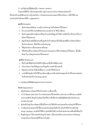 3
3.1 การวิเคราะหปจจัยภายใน ( Internal situation )
รานดอกไมฟาใส หุนสวนทุกคนมีความรู ความสามารถในการจัดตกแตงดอกไม
เปนอยางดี และยังศึกษาหาความรู เทคนิคตาง ๆ กับชมรมและสมาคมดอกไมประดับตาง ๆ เพื่อใหมีความ
แตกตางกับรานคาดอกไมอื่น ๆ อยูตลอดเวลา
จุดแข็ง (Strengths)
1. หุนสวนทุกคนมีทักษะ ความรู ความชํานาญ ในดานจัดดอกไมโดยตรง
2. มีการแบงหนาที่ความรับผิดชอบของงานแตละสวน ไดอยางชัดเจน
3. หุนสวนทุกคนมีความรูจบการศึกษาในระดับปริญญาตรี จึงมีความคิดริเริ่ม-สรางสรรคในการ
จัดดอกไมตลอดเวลา
4. มีลูกคาเดิมในสมัยที่หุนสวนเปนลูกจางในรานจัดดอกไม ยังชื่นชอบฝมือการจัดดอกไมของ
หุนสวนแตละคน ซึ่งยังใหการสนับสนุนอยู
5. ใชทุนดําเนินการเปนของตนเองทั้งหมด
6. ไดไปเรียนรูในการจัดดอกไม กับชมรม-สมาคมตางๆ ที่เกี่ยวกับจัดดอกไมโดยตรง เพื่อเพิ่ม
ทักษะในการจัดรูปแบบดอกไมตลอดเวลา
จุดออน (Weaknesses)
1. เปนรานคาที่เปดใหม ยังไมมีใครรูจักและเชื่อถือในฝมือมากนัก
2. บริหารกันเอง โดยไมมีบุคลากรหรือลูกจาง อาจทําใหงานลาชา
3. มีทุนจํานวนจํากัด ถามีคําสั่งซื้อมาก ๆ อาจทําใหเสียโอกาส
4. การสั่งซื้อวัตถุดิบ ยังไมไดรับเครดิตจากผูขาย จะตองจายเงินสดทุกครั้ง ทําใหขาดสภาพคลอง
ในเงินสดหมุนเวียน (Working capital)
3.2 การวิเคราะหปจจัยภายนอก (External situation)
โอกาส (Opportunities)
1. ปจจุบันนิยมการสงดอกไมในโอกาสตาง ๆ เพิ่มมากขึ้น
2. การรับวัฒนธรรมตะวันตก ในการสงมอบดอกไมแสดงถึงความเคารพ ความชื่นชม ความยินดี
และความเสียใจ ปจจุบันในสังคมไทยไดนํามาถือเปนประเพณีปฏิบัติเชนเดียวกันกับอารยะ
ธรรมตางประเทศ
3. คูแขงขันในธุรกิจการจัดดอกไมยังมีไมมาก ทําใหยังมีสวนแบงตลาดในการทําธุรกิจไดไมยาก
4. การจัดรูปแบบของดอกไม ที่มีความแตกตางตอธุรกิจเดียวกัน ยอมทําใหสรางภาพลักษณ
(Image Building) ของสินคาไดดีกวา คูแขงที่ยังไมมีการปรับตัวตอสภาพแวดลอมที่เปลี่ยนไป
5. ปจจุบันรัฐบาล ใหการสงเสริมในธุรกิจ SME’s เมื่อจะขยายกิจการสามารถขอการสนับสนุน
จากสถาบันการเงินของรัฐไดงายกวาในอดีต
 