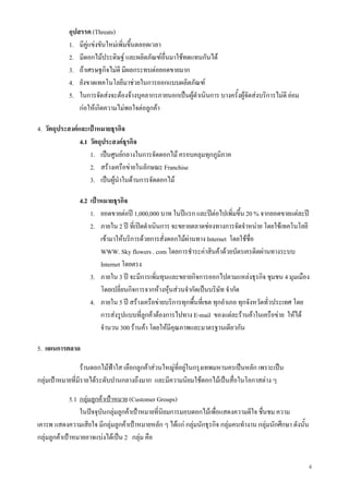 4
อุปสรรค (Threats)
1. มีคูแขงขันใหมเพิ่มขึ้นตลอดเวลา
2. มีดอกไมประดิษฐ และผลิตภัณฑอื่นมาใชทดแทนกันได
3. ถาเศรษฐกิจไมดี มีผลกระทบตอยอดขายมาก
4. ยังขาดเทคโนโลยีมาชวยในการออกแบบผลิตภัณฑ
5. ในการจัดสงจะตองจางบุคลากรภายนอกเปนผูดําเนินการ บางครั้งผูจัดสงบริการไมดี ยอม
กอใหเกิดความไมพอใจตอลูกคา
4. วัตถุประสงคและเปาหมายธุรกิจ
4.1 วัตถุประสงคธุรกิจ
1. เปนศูนยกลางในการจัดดอกไม ครอบคลุมทุกภูมิภาค
2. สรางเครือขายในลักษณะ Franchise
3. เปนผูนําในดานการจัดดอกไม
4.2 เปาหมายธุรกิจ
1. ยอดขายตอป 1,000,000 บาท ในปแรก และปตอไปเพิ่มขึ้น 20 % จากยอดขายแตละป
2. ภายใน 2 ป ที่เปดดําเนินการ จะขยายตลาดชองทางการจัดจําหนาย โดยใชเทคโนโลยี
เขามาใหบริการดวยการสั่งดอกไมผานทาง Internet โดยใชชื่อ
WWW. Sky flowers . com โดยการชําระคาสินคาดวยบัตรเครดิตผานทางระบบ
Internet โดยตรง
3. ภายใน 3 ป จะมีการเพิ่มทุนและขยายกิจการออกไปตามแหลงธุรกิจ ชุมชน 4 มุมเมือง
โดยเปลี่ยนกิจการจากหางหุนสวนจํากัดเปนบริษัท จํากัด
4. ภายใน 5 ป สรางเครือขายบริการทุกพื้นที่เขต ทุกอําเภอ ทุกจังหวัดทั่วประเทศ โดย
การสงรูปแบบที่ลูกคาตองการไปทาง E-mail ของแตละรานคาในเครือขาย ใหได
จํานวน 300 รานคา โดยใหมีคุณภาพและมาตรฐานเดียวกัน
5. แผนการตลาด
รานดอกไมฟาใส เลือกลูกคาสวนใหญที่อยูในกรุงเทพมหานครเปนหลัก เพราะเปน
กลุมเปาหมายที่มีรายไดระดับปานกลางถึงมาก และมีความนิยมใชดอกไมเปนสื่อในโอกาสตาง ๆ
5.1 กลุมลูกคาเปาหมาย (Customer Groups)
ในปจจุบันกลุมลูกคาเปาหมายที่นิยมการมอบดอกไมเพื่อแสดงความดีใจ ชื่นชม ความ
เคารพ แสดงความเสียใจ มีกลุมลูกคาเปาหมายหลัก ๆ ไดแก กลุมนักธุรกิจ กลุมคนทํางาน กลุมนักศึกษา ดังนั้น
กลุมลูกคาเปาหมายอาจแบงไดเปน 2 กลุม คือ
 