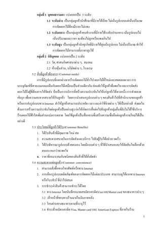 5
กลุมที่ 1 บุคคลธรรมดา แบงออกเปน 3 ระดับ
1.1 ระดับลาง เปนกลุมลูกคานักศึกษาที่มีรายไดนอย ไมเนนรูปแบบแตเนนปริมาณ
การจัดดอกไมตองมีราคาไมแพง
1.2 ระดับกลาง เปนกลุมลูกคาคนทํางานที่มีรายไดระดับปานกลาง เนนรูปแบบไม
เนนปริมาณและราคา จะตองไมถูกหรือแพงเกินไป
1.3 ระดับสูง เปนกลุมลูกคานักธุรกิจที่มีรายไดสูงเนนรูปแบบ ไมเนนปริมาณ ทําให
การจัดดอกไมสามารถตั้งราคาสูงได
กลุมที่ 2 นิติบุคคล แบงออกเปน 2 ระดับ
2.1 วัด, ศาสนกิจศาสนาตาง ๆ, สมาคม
2.2 หางหุนสวน, บริษัทตาง ๆ ,โรงแรม
5.2 สิ่งที่ลูกคาตองการ (Customer needs)
การที่มีรูปแบบที่แตกตางจากรานจัดดอกไมทั่วไป ดอกไมที่ใหมและสดตลอดเวลา การ
บรรจุภัณฑที่สวยงามกลมกลืนกับดอกไมเสมือนเปนสวนเดียวกัน ยอมทําใหลูกคาพึงพอใจ และการจัดสง
ดอกไมถึงผูที่ตองการใหจัดสง ถือเปนการบริการที่สรางความประทับใจใหแกลูกคาไดทางหนึ่ง การทําตลาด
เชิงรุก เพื่อความสะดวกสบายใหกับลูกคา โดยการนําเสนอรูปแบบตาง ๆ ของสินคาไปที่สํานักงานของลูกคา
หรือการสงรูปแบบทาง Internet ทําใหลูกคาสามารถประหยัด เวลา และคาใชจายตาง ๆ ไดเปนอยางดี สงผลใน
ดานการสรางความประทับใจตอลูกคาเปนอยางสูง กอใหเกิดการสื่อตอไปยังลูกคากลุมอื่นที่ยังไมไดใชบริการ
รานดอกไมฟาใสเพิ่มสวนแบงการตลาด โดยใชลูกคาเปนสื่อกลางซึ่งสรางความเชื่อถือตอลูกคารายใหมไดเปน
อยางดี
5.3 ประโยชนที่ลูกคาไดรับ (Customer Benefits)
1. ไดรับสินคาที่มีคุณภาพ ใหม สด
2. ความสะดวกสบายในการจัดสงและบริการ ไปยังผูรับไดอยางรวดเร็ว
3. ไดรับพิจารณารูปแบบดวยตนเอง โดยมีแบบตาง ๆ ที่ไดนําเสนอและใหตัดสินใจเลือกดวย
ตนเอง จนกวาจะพอใจ
4. ราคาที่เหมาะสมกับชนิดของสินคาที่ไดสั่งจัดทํา
5.4 ความสะดวกตอลูกคา (Customer convenience)
1. สามารถสั่งซื้อทางโทรศัพทหรือทาง Internet
2. การเลือกรูปแบบผลิตภัณฑของการจัดดอกไมแตละประเภท สามารถดูไดจากทาง Internet
หรือโบรชัวร ที่นําไปเสนอ
3. การชําระคาสินคาสามารถชําระไดโดย
3.1 ทาง Internet โดยบันทึกหมายเลขบัตรเครดิตVisa และMaster card ของธนาคารตาง ๆ
3.2 เจาหนาที่ของทางรานมาเก็บเงินภายหลัง
3.3 โอนผานทางธนาคารตามที่ระบุไว
3.4 ชําระดวยบัตรเครดิต Visa, Master card และ American Express ที่ภายในราน
 