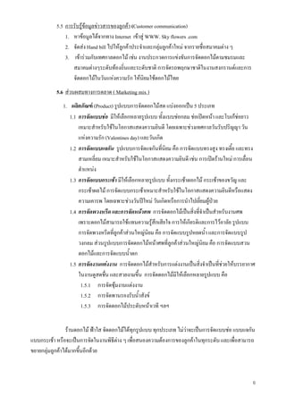 6
5.5 การรับรูขอมูลขาวสารของลูกคา (Customer communication)
1. หาขอมูลไดจากทาง Internet เขาสู WWW. Sky flowers .com
2. จัดสง Hand bill ไปใหลูกคาประจําและกลุมลูกคาใหม จากรายชื่อสมาคมตาง ๆ
3. เขารวมกับเทศกาลดอกไม เชน งานประกวดการแขงขันการจัดดอกไมตามชมรมและ
สมาคมตางๆระดับทองถิ่นและระดับชาติ การจัดรถพฤกษาชาติในงานสงกรานตและการ
จัดดอกไมในวันแหงความรัก ใหนิยมใชดอกไมไทย
5.6 สวนผสมทางการตลาด ( Marketing mix )
1. ผลิตภัณฑ (Product) รูปแบบการจัดดอกไมสด แบงออกเปน 5 ประเภท
1.1 การจัดแบบชอ มีใหเลือกหลายรูปแบบ ทั้งแบบชอกลม ชอเปดหนา และโบเกชอยาว
เหมาะสําหรับใชในโอกาสแสดงความยินดี โดยเฉพาะชวงเทศกาลวันรับปริญญา วัน
แหงความรัก (Valentines day) และวันเกิด
1.2 การจัดแบบแจกัน รูปแบบการจัดแจกันที่นิยม คือ การจัดแบบทรงสูง ทรงเตี้ย และทรง
สามเหลี่ยม เหมาะสําหรับใชในโอกาสแสดงความยินดี เชน การเปดรานใหม การเลื่อน
ตําแหนง
1.3 การจัดแบบกระเชา มีใหเลือกหลายรูปแบบ ทั้งกระเชาดอกไม กระเชาของขวัญ และ
กระเชาผลไม การจัดแบบกระเชาเหมาะสําหรับใชในโอกาสแสดงความยินดีหรือแสดง
ความเคารพ โดยเฉพาะชวงวันปใหม วันเกิดหรือการนําไปเยี่ยมผูปวย
1.4 การจัดพวงหรีด และการจัดหนาศพ การจัดดอกไมเปนสิ่งที่จําเปนสําหรับงานศพ
เพราะดอกไมสามารถใชแทนความรูสึกเสียใจ การใหเกียรติและการไวอาลัย รูปแบบ
การจัดพวงหรีดที่ลูกคาสวนใหญนิยม คือ การจัดแบบรูปหยดน้ํา และการจัดแบบรูป
วงกลม สวนรูปแบบการจัดดอกไมหนาศพที่ลูกคาสวนใหญนิยม คือ การจัดแบบสวน
ดอกไมและการจัดแบบน้ําตก
1.5 การจัดงานแตงงาน การจัดดอกไมสําหรับการแตงงานเปนสิ่งจําเปนที่ชวยใหบรรยากาศ
ในงานดูสดชื่น และสวยงามขึ้น การจัดดอกไมมีใหเลือกหลายรูปแบบ คือ
1.5.1 การจัดซุมงานแตงงาน
1.5.2 การจัดพานรองรับน้ําสังข
1.5.3 การจัดดอกไมประดับหนาเวที ฯลฯ
รานดอกไม ฟาใส จัดดอกไมไดทุกรูปแบบ ทุกประเภท ไมวาจะเปนการจัดแบบชอ แบบแจกัน
แบบกระเชา หรือจะเปนการจัดในงานพิธีตาง ๆ เพื่อสนองความตองการของลูกคาในทุกระดับ และเพื่อสามารถ
ขยายกลุมลูกคาไดมากขึ้นอีกดวย
 