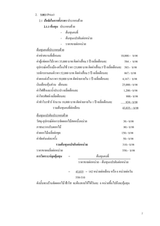 7
2. ราคา (Price)
2.1 ปจจัยในการตั้งราคา ประกอบดวย
2.1.1 ตนทุน ประกอบดวย
- ตนทุนคงที่
- ตนทุนแปรผันตอหนวย
- ราคาขายตอหนวย
ตนทุนคงที่ประกอบดวย
คาเชาสถานที่เดือนละ 10,000.- บาท
คาตูแชดอกไมราคา 35,000 บาท คิดคาเสื่อม 5 ป เฉลี่ยเดือนละ 584 .- บาท
อุปกรณเครื่องมือ-เครื่องใช ราคา 23,000 บาท คิดคาเสื่อม 5 ป เฉลี่ยเดือนละ 383.- บาท
รถจักรยานยนตราคา 52,000 บาท คิดคาเสื่อม 5 ป เฉลี่ยเดือนละ 867.- บาท
คาตกแตงรานราคา 50,000 บาท ตัดจายภายใน 1 ป เฉลี่ยเดือนละ 4,167.- บาท
เงินเดือนหุนสวน เดือนละ 25,000.- บาท
คาไฟฟาและน้ําประปา เฉลี่ยเดือนละ 1,200.- บาท
คาโทรศัพท เฉลี่ยเดือนละ 800.- บาท
คาทําโบรชัวร จํานวน 10,000 บาท ตัดจายภายใน 1 ป เฉลี่ยเดือนละ 834.- บาท
รวมตนทุนคงที่ตอเดือน 43,835. - บาท
ตนทุนแปรผันประกอบดวย
วัสดุ-อุปกรณตอการจัดดอกไมสดหนึ่งหนวย 30.- บาท
ภาชนะรองรับดอกไม 80.- บาท
คาดอกไมเฉลี่ยตอชุด 150.- บาท
คาจัดสงแตละครั้ง 50.- บาท
รวมตนทุนแปรผันตอหนวย 310.- บาท
ราคาขายเฉลี่ยตอหนวย 550.- บาท
การวิเคราะหจุดคุมทุน = ตนทุนคงที่
ราคาขายตอหนวย – ตนทุนแปรผันตอหนวย
= 43,835 = 182 หนวยตอเดือน หรือ 6 หนวยตอวัน
550-310
ดังนั้นทางรานจัดดอกไม ฟาใส จะตองขายใหไดวันละ 6 หนวยขึ้นไปถึงจะคุมทุน
 