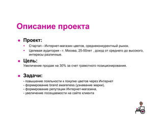 Описание проекта
 Проект:
    Стартап - Интернет-магазин цветов, среднеконкурентный рынок.
    Целевая аудитория - г. Москва, 25-50лет , доход от среднего до высокого,
    интересы различные.

 Цель:
 Увеличение продаж на 30% за счет грамотного позиционирования.


 Задачи:
 - повышение лояльности к покупке цветов через Интернет
 - формирование brand awareness (узнавание марки),
 - формирование репутации Интернет-магазина,
 - увеличение посещаемости на сайте клиента
 
