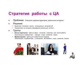Cтратегия работы с ЦА
 Проблема:      Слишком широкая аудитория, различные интересы.

 Решение:
  Выделяем значимые группы потенциально активной ЦА
  Определяем их интересы, формируем уникальный контент .
 Группы:
  Белые воротнички Цветы в офис – коллегам, клиентам, для после работы.
  Локализация в сообществах - карьера, отдых, развитие, семья.
  Мужики-мужики Цветы для романтичного подарка.
  Локализация в сообществах - о женщинах, автомобили, спорт, развитие, бизнес.
 