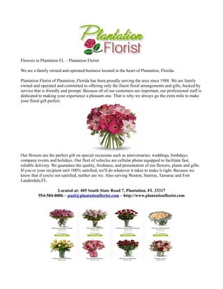 Flowers in Plantation FL – Plantation Florist

We are a family owned and operated business located in the heart of Plantation, Florida.

Plantation Florist of Plantation, Florida has been proudly serving the area since 1988. We are family
owned and operated and committed to offering only the finest floral arrangements and gifts, backed by
service that is friendly and prompt. Because all of our customers are important, our professional staff is
dedicated to making your experience a pleasant one. That is why we always go the extra mile to make
your floral gift perfect.




Our flowers are the perfect gift on special occasions such as anniversaries, weddings, birthdays,
company events and holidays. Our fleet of vehicles are cellular phone equipped to facilitate fast,
reliable delivery. We guarantee the quality, freshness, and presentation of our flowers, plants and gifts.
If you or your recipient isn't 100% satisfied, we'll do whatever it takes to make it right. Because we
know that if you're not satisfied, neither are we. Also serving Weston, Sunrise, Tamarac and Fort
Lauderdale,FL.

                    Located at: 405 South State Road 7, Plantation, FL 33317
          954-584-8006 – paul@plantationflorist.com – http://www.plantationflorist.com
 
