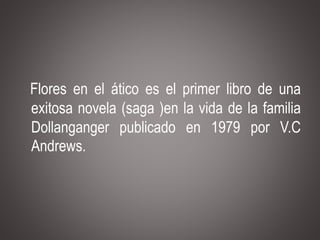 Flores en el ático es el primer libro de una
exitosa novela (saga )en la vida de la familia
Dollanganger publicado en 1979 por V.C
Andrews.
 