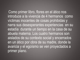 Como primer libro, flores en el ático nos
introduce a la vivencia de 4 hermanos como
víctimas inocentes de cosas prohibidas y
narra sus desesperantes experiencias en su
estadía durante un tiempo en la casa de su
abuela materna. Los cuatro hermanos son
aislados de su contexto social y encerrados
en un ático por obra de su madre, donde la
avaricia y el egoísmo se ven proyectados a
primer plano.
 